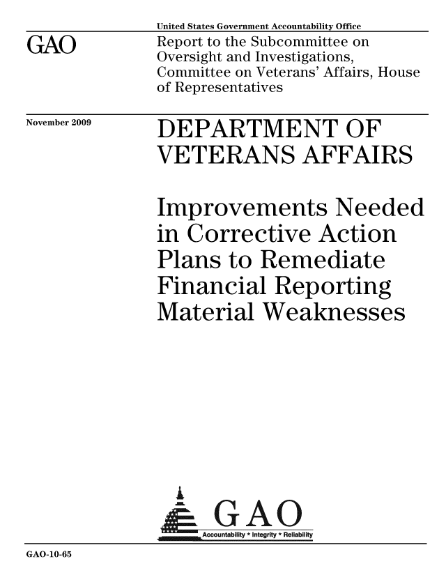 handle is hein.gao/gaobaceci0001 and id is 1 raw text is: 
GAO


United States Government Accountability Office
Report to the Subcommittee on
Oversight and Investigations,
Committee on Veterans' Affairs, House
of Representatives


November 2009


DEPARTMENT OF
VETERANS AFFAIRS


              Improvements Needed
              in Corrective Action
              Plans to Remediate
              Financial Reporting
              Material Weaknesses






                A
                & GAO
                   ccountability * Integrity * Reliability
GAO-10-65


