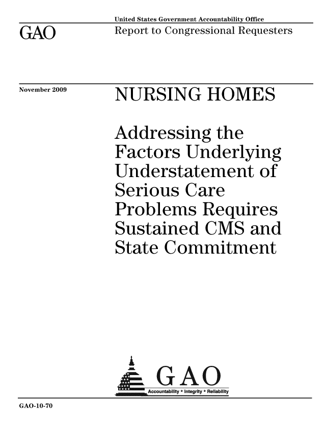handle is hein.gao/gaobacecx0001 and id is 1 raw text is: GAO


United States Government Accountability Office
Report to Congressional Requesters


November 2009


NURSING HOMES


              Addressing the
              Factors Underlying
              Understatement of
              Serious Care
              Problems Requires
              Sustained CMS and
              State Commitment




                A
                & GAO
                  Accountability * Integrity * Reliability
GAO-10-70


