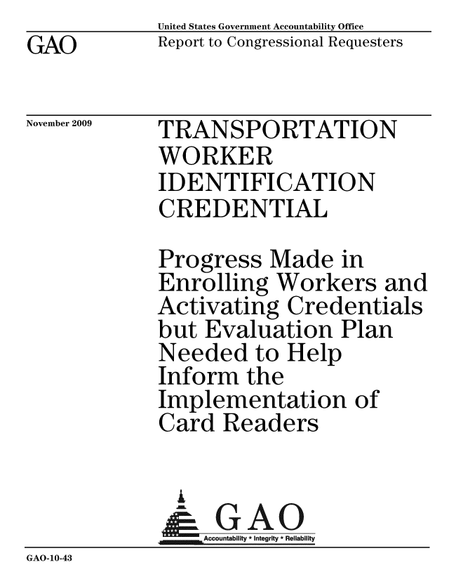 handle is hein.gao/gaobacede0001 and id is 1 raw text is: GAO


United States Government Accountability Office
Report to Congressional Requesters


November 2009


TRANSPORTATION
WORKER
IDENTIFICATION
CREDENTIAL


Progress Made in
Enrolling Workers and
Activating Credentials
but Evaluation Plan
Needed to Help
Inform the
Implementation of
Card Readers


              A
            Acot* Reliabiity
GAO-10-43



