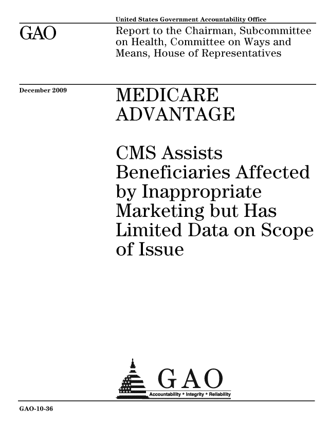 handle is hein.gao/gaobacedq0001 and id is 1 raw text is: GAO


United States Government Accountability Office
Report to the Chairman, Subcommittee
on Health, Committee on Ways and
Means, House of Representatives


December 2009


MEDICARE
ADVANTAGE


               CMS Assists
               Beneficiaries Affected
               by Inappropriate
               Marketing but Has
               Limited Data on Scope
               of Issue





                  A 0
                & GAO
                   Accountability * Integrity * Reliability
GAO-10-36


