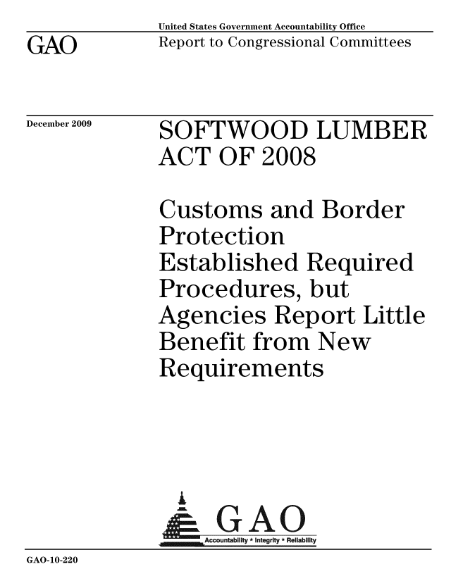 handle is hein.gao/gaobacedw0001 and id is 1 raw text is: GAO


United States Government Accountability Office
Report to Congressional Committees


December 2009


SOFTWOOD LUMBER
ACT OF 2008


             Customs and Border
             Protection
             Established Required
             Procedures, but
             Agencies Report Little
             Benefit from New
             Requirements



               A
               & GAO
                  Accountability * Integrity * Reliability
GAO-10-220


