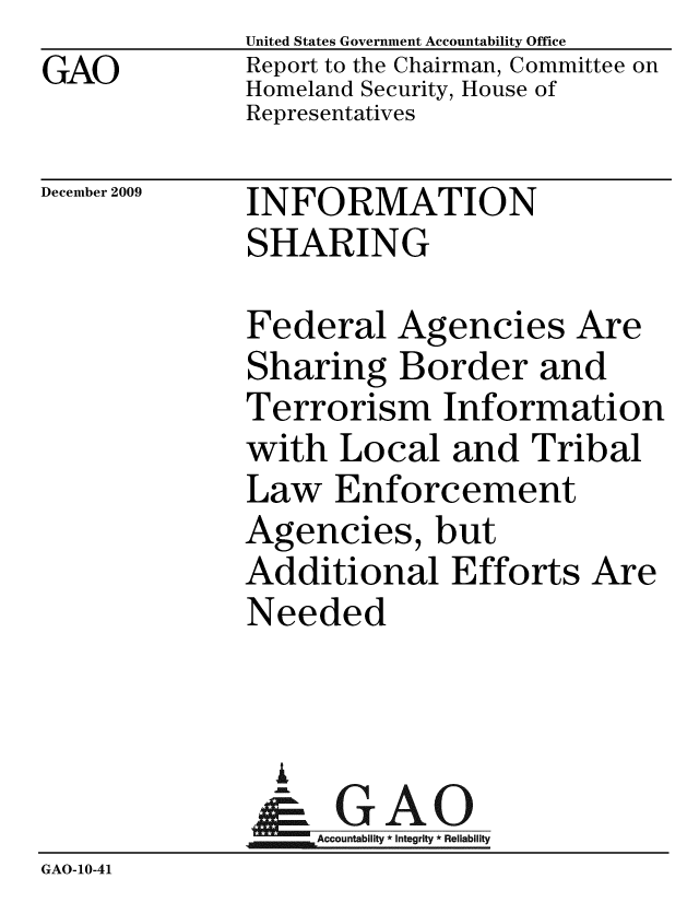 handle is hein.gao/gaobacedz0001 and id is 1 raw text is: GAO


United States Government Accountability Office
Report to the Chairman, Committee on
Homeland Security, House of
Representatives


December 2009


INFORMATION
SHARING


              Federal Agencies Are
              Sharing Border and
              Terrorism Information
              with Local and Tribal
              Law Enforcement
              Agencies, but
              Additional Efforts Are
              Needed


              L
              & GAO
                  ccountability * Integrity * Reliability
GAO-10-41


