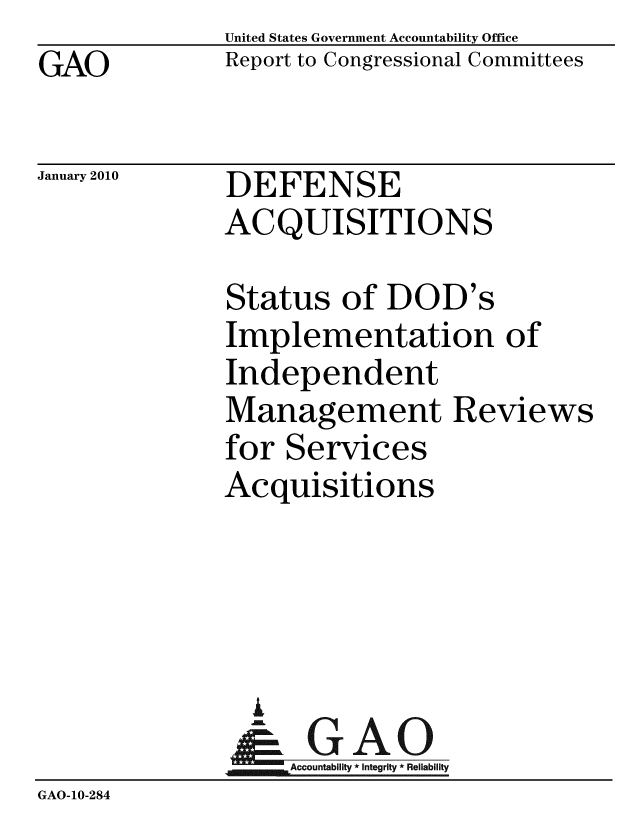 handle is hein.gao/gaobaceer0001 and id is 1 raw text is: GAO


United States Government Accountability Office
Report to Congressional Committees


January 2010


DEFENSE
ACQUISITIONS


              Status of DOD's
              Implementation of
              Independent
              Management Reviews
              for Services
              Acquisitions




                AI
                & GAO
                  Accountability * Integrity * Reliability
GAO-10-284


