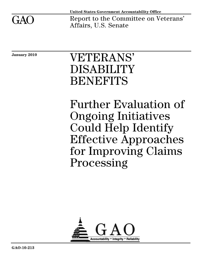 handle is hein.gao/gaobaceeu0001 and id is 1 raw text is: GAO


United States Government Accountability Office
Report to the Committee on Veterans'
Affairs, U.S. Senate


January 2010


VETERANS'
DISABILITY
BENEFITS


              Further Evaluation of
              Ongoing Initiatives
              Could Help Identify
              Effective Approaches
              for Improving Claims
              Processing



                A
                & GAO
                   Accountability * Integrity * Reliability
GAO-10-213



