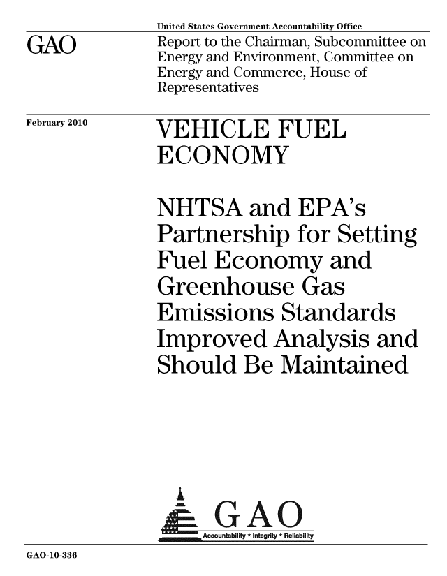 handle is hein.gao/gaobacefw0001 and id is 1 raw text is: GAO


United States Government Accountability Office
Report to the Chairman, Subcommittee on
Energy and Environment, Committee on
Energy and Commerce, House of
Representatives


February 2010


VEHICLE FUEL
ECONOMY


NHTSA and EPA's
Partnership for Setting
Fuel Economy and
Greenhouse Gas
Emissions Standards
Improved Analysis and
Should Be Maintained


               i
               -GAO
             An          ity * Reliability
GAO-10-336


