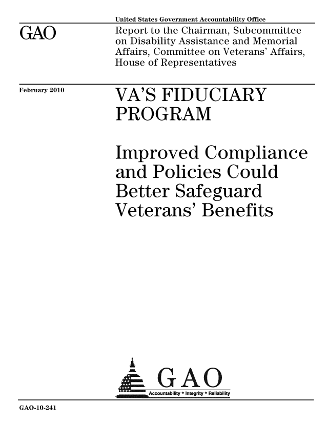 handle is hein.gao/gaobacefx0001 and id is 1 raw text is:                 United States Government Accountability Office
GAO             Report to the Chairman, Subcommittee
                on Disability Assistance and Memorial
                Affairs, Committee on Veterans' Affairs,
                House of Representatives


February 2010


VA'S FIDUCIARY
PROGRAM


                Improved Compliance
                and Policies Could
                Better Safeguard
                Veterans' Benefits







                  i
                &1GAO
                Accountability* Integrity * Reliability
GAO-10-241


