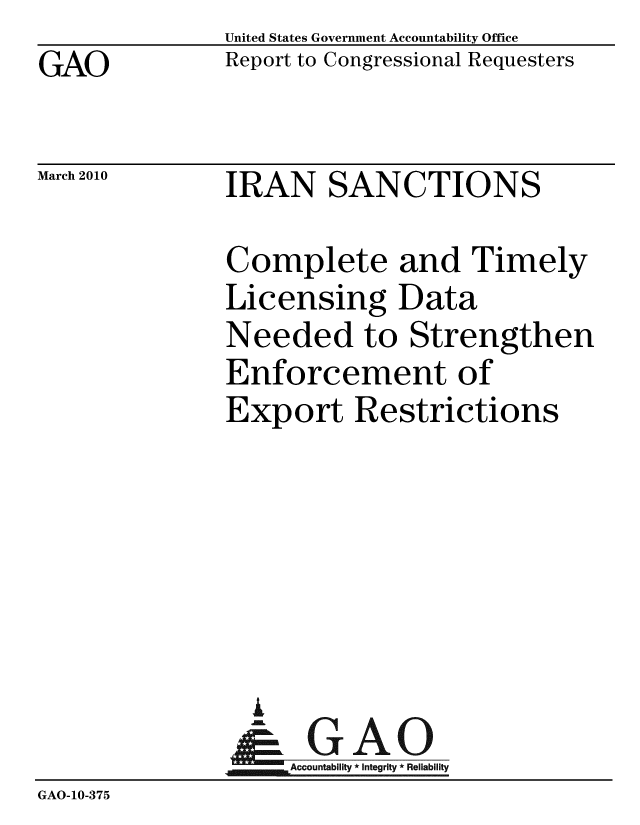 handle is hein.gao/gaobacege0001 and id is 1 raw text is: GAO


United States Government Accountability Office
Report to Congressional Requesters


March 2010


IRAN SANCTIONS


               Complete and Timely
               Licensing Data
               Needed to Strengthen
               Enforcement of
               Export Restrictions






                 A
                 & GAO
                    Accountability * Integrity * Reliability
GAO-10-375


