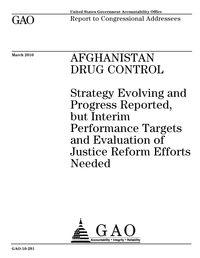 handle is hein.gao/gaobacegk0001 and id is 1 raw text is: GAO


United States Government Accountability Office
Report to Congressional Addressees


March 2010


AFGHANISTAN
DRUG CONTROL


              Strategy Evolving and
              Progress Reported,
              but Interim
              Performance Targets
              and Evaluation of
              Justice Reform Efforts
              Needed



                A
                & GAO
                  Accountability * Integrity * Reliability
GAO-10-291


