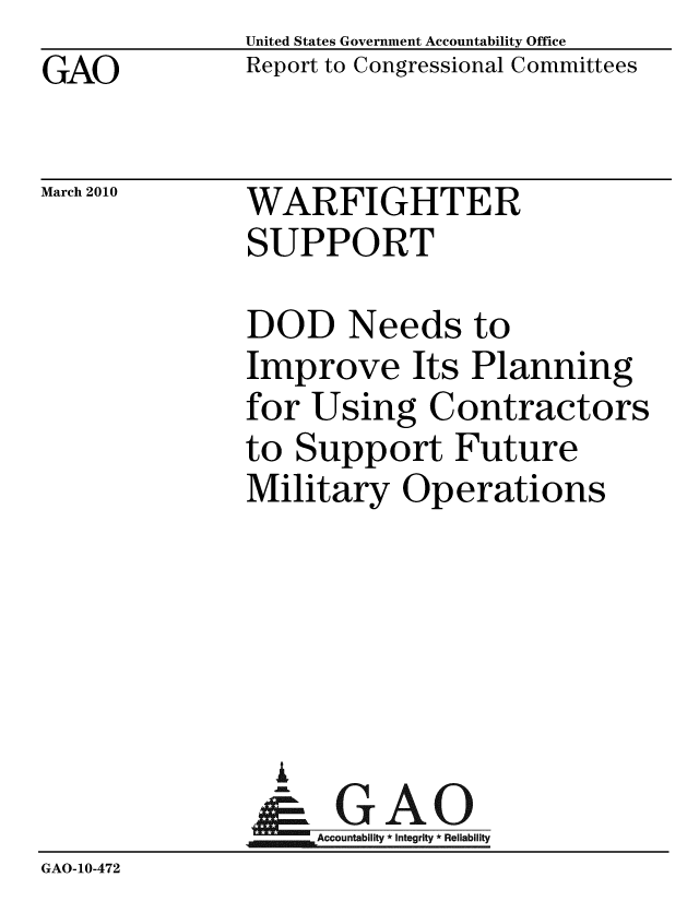 handle is hein.gao/gaobacehd0001 and id is 1 raw text is: GAO


United States Government Accountability Office
Report to Congressional Committees


March 2010


WARFIGHTER
SUPPORT


              DOD Needs to
              Improve Its Planning
              for Using Contractors
              to Support Future
              Military Operations





                i
                & GAO
                   Accountability * Integrity * Reliability
GAO-10-472


