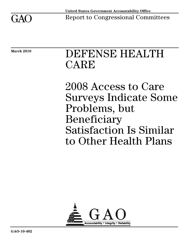 handle is hein.gao/gaobacehg0001 and id is 1 raw text is: GAO


United States Government Accountability Office
Report to Congressional Committees


March 2010


DEFENSE HEALTH
CARE


              2008 Access to Care
              Surveys Indicate Some
              Problems, but
              Beneficiary
              Satisfaction Is Similar
              to Other Health Plans




                A
                & GAO
                   Accountability * Integrity * Reliability
GAO-10-402


