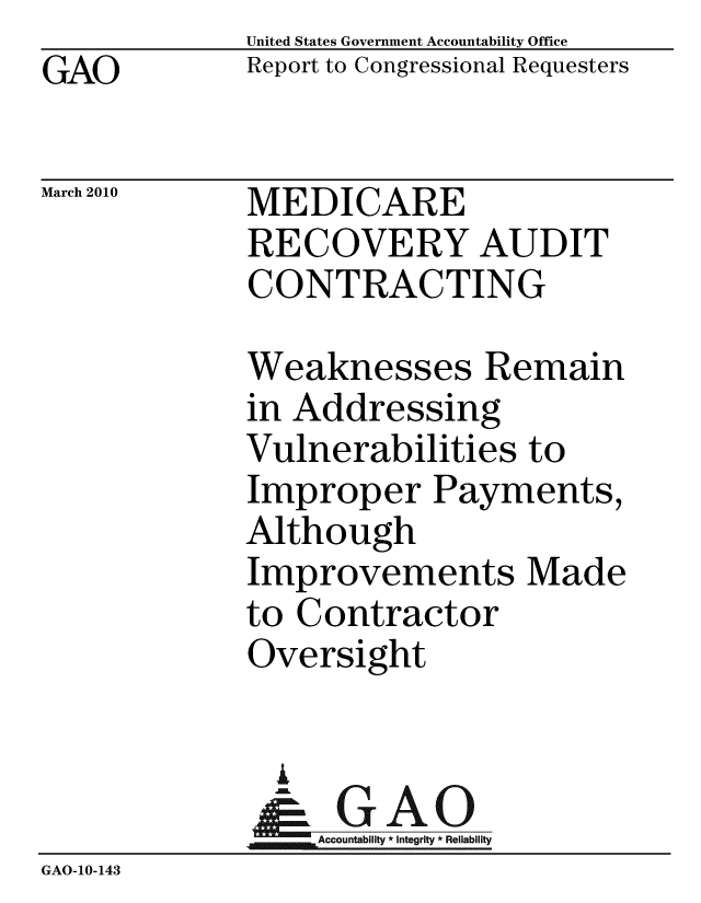 handle is hein.gao/gaobacehh0001 and id is 1 raw text is: GAO


United States Government Accountability Office
Report to Congressional Requesters


March 2010


MEDICARE
RECOVERY AUDIT
CONTRACTING


             Weaknesses Remain
             in Addressing
             Vulnerabilities to
             Improper Payments,
             Although
             Improvements Made
             to Contractor
             Oversight


               U
               & GAO
                 Accountability * Integrity * Reliability
GAO-10-143


