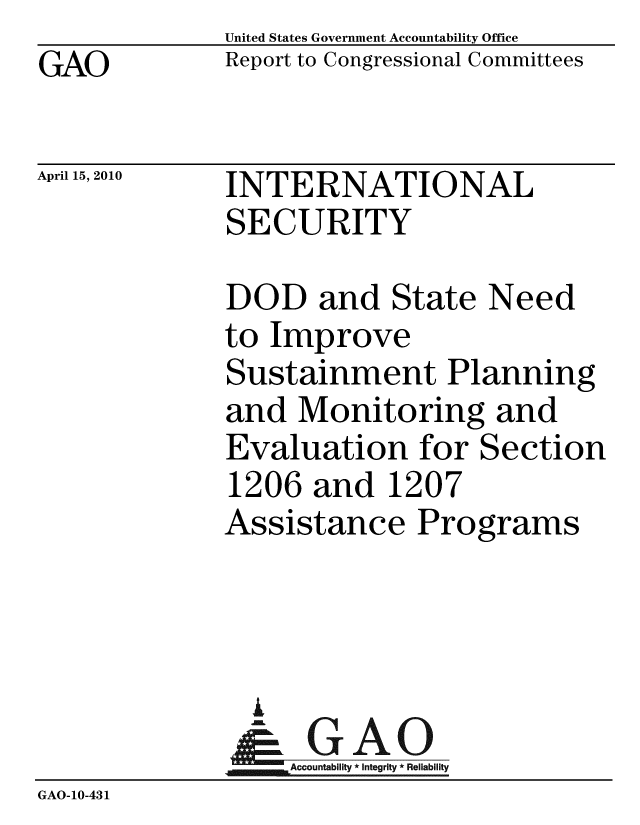 handle is hein.gao/gaobaceic0001 and id is 1 raw text is: GAO


United States Government Accountability Office
Report to Congressional Committees


April 15, 2010


INTERNATIONAL
SECURITY


              DOD and State Need
              to Improve
              Sustainment Planning
              and Monitoring and
              Evaluation for Section
              1206 and 1207
              Assistance Programs



              A
              & GAO
                  Accountability * Integrity * Reliability
GAO-10-431


