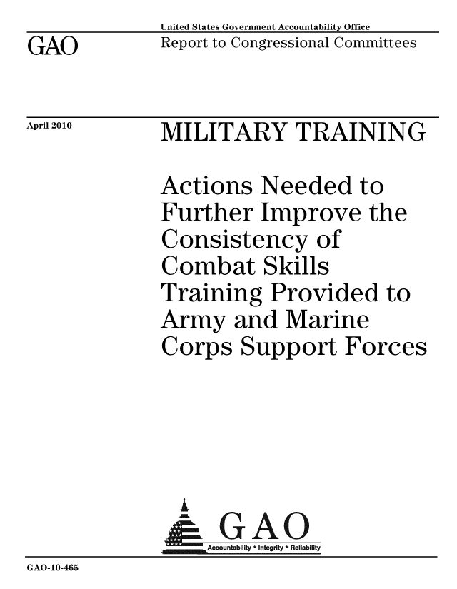 handle is hein.gao/gaobaceih0001 and id is 1 raw text is: GAO


United States Government Accountability Office
Report to Congressional Committees


April 2010


MILITARY TRAINING


              Actions Needed to
              Further Improve the
              Consistency of
              Combat Skills
              Training Provided to
              Army and Marine
              Corps Support Forces




                A
                & GAO
                  Accountability * Integrity * Reliability
GAO-10-465


