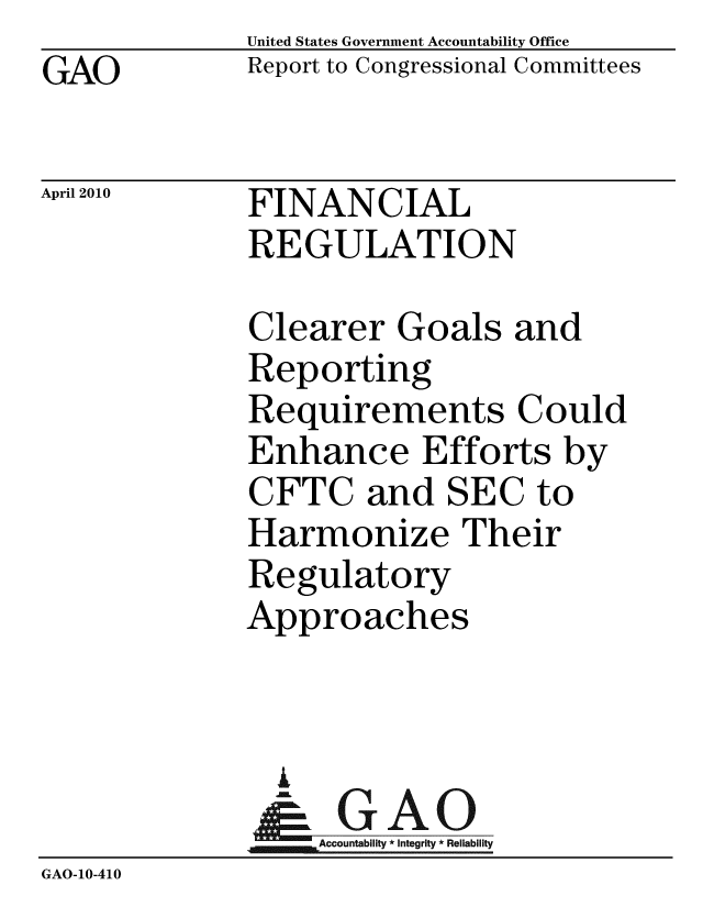 handle is hein.gao/gaobaceil0001 and id is 1 raw text is:              United States Government Accountability Office
GAO          Report to Congressional Committees

April 2010   FINANCIAL
              REGULATION

              Clearer Goals and
              Reporting
              Requirements Could
              Enhance Efforts by
              CFTC and SEC to
              Harmonize Their
              Regulatory
              Approaches


              A
              & GAO
                  Accountability * Integrity * Reliability
GAO-10-410



