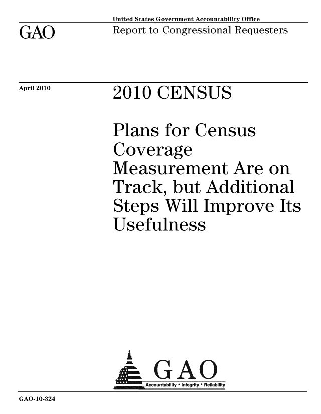 handle is hein.gao/gaobaceio0001 and id is 1 raw text is: GAO


United States Government Accountability Office
Report to Congressional Requesters


April 2010


2010 CENSUS


               Plans for Census
               Coverage
               Measurement Are on
               Track, but Additional
               Steps Will Improve Its
               Usefulness





                 A
                 & GAO
                    Accountability * Integrity * Reliability
GAO-10-324


