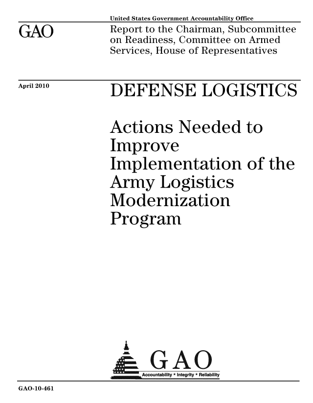 handle is hein.gao/gaobaceix0001 and id is 1 raw text is: 
GAO


United States Government Accountability Office
Report to the Chairman, Subcommittee
on Readiness, Committee on Armed
Services, House of Representatives


April 2010


DEFENSE LOGISTICS


               Actions Needed to
               Improve
               Implementation of the
               Army Logistics
               Modernization
               Program





                 i
               &1GAO
               Accountability* Integrity * Reliability
GAO-10-461


