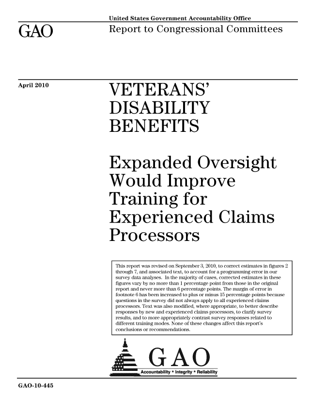 handle is hein.gao/gaobaceiy0001 and id is 1 raw text is: 



GAO


United States Government Accountability Office

Report to Congressional Committees


April 2010


VETERANS'


DISABILITY


BENEFITS




Expanded Oversight


Would Improve


Training for


Experienced Claims


Processors


L


GAO


                                   ccountability * Integrity * Reliability

GAO-10-445


This report was revised on September 3, 2010, to correct estimates in figures 2
through 7, and associated text, to account for a programming error in our
survey data analyses. In the majority of cases, corrected estimates in these
figures vary by no more than 1 percentage point from those in the original
report and never more than 6 percentage points. The margin of error in
footnote 6 has been increased to plus or minus 15 percentage points because
questions in the survey did not always apply to all experienced claims
processors. Text was also modified, where appropriate, to better describe
responses by new and experienced claims processors, to clarify survey
results, and to more appropriately contrast survey responses related to
different training modes. None of these changes affect this report's
conclusions or recommendations.


