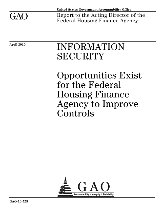 handle is hein.gao/gaobaceiz0001 and id is 1 raw text is:                United States Government Accountability Office
GAO            Report to the Acting Director of the
               Federal Housing Finance Agency


April 2010


INFORMATION
SECURITY


               Opportunities Exist
               for the Federal
               Housing Finance
               Agency to Improve
               Controls





                 A
                 & GAO
                    Accountability * Integrity * Reliability
GAO-10-528


