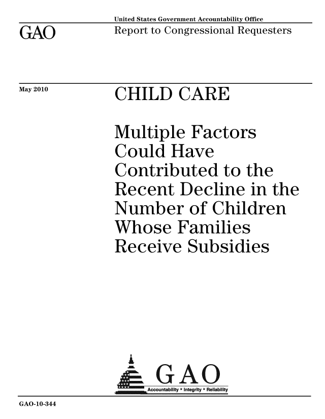 handle is hein.gao/gaobacejf0001 and id is 1 raw text is: GAO


United States Government Accountability Office
Report to Congressional Requesters


May 2010


CHILD CARE


              Multiple Factors
              Could Have
              Contributed to the
              Recent Decline in the
              Number of Children
              Whose Families
              Receive Subsidies




                A
              &1GAO
              Accountability* Integrity * Reliability
GAO-10-344


