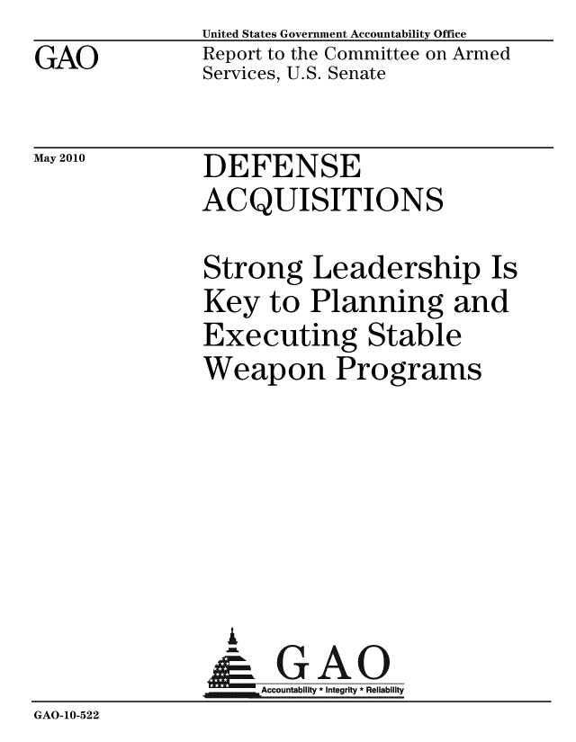 handle is hein.gao/gaobacejg0001 and id is 1 raw text is: GAO


United States Government Accountability Office
Report to the Committee on Armed
Services, U.S. Senate


May 2010


DEFENSE
ACQUISITIONS


               Strong Leadership Is
               Key to Planning and
               Executing Stable
               Weapon Programs






                 A
                 & GAO
                    Accountability * Integrity * Reliability
GAO-10-522


