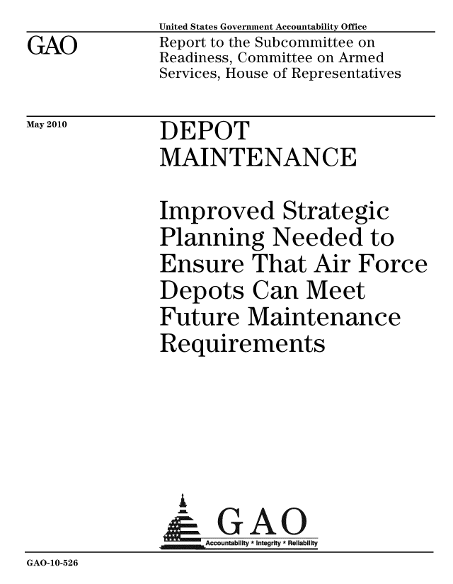 handle is hein.gao/gaobacejq0001 and id is 1 raw text is: 
GAO


United States Government Accountability Office
Report to the Subcommittee on
Readiness, Committee on Armed
Services, House of Representatives


May 2010


DEPOT
MAINTENANCE


              Improved Strategic
              Planning Needed to
              Ensure That Air Force
              Depots Can Meet
              Future Maintenance
              Requirements




                i
                & GAO
                   Accountability * Integrity * Reliability
GAO-10-526


