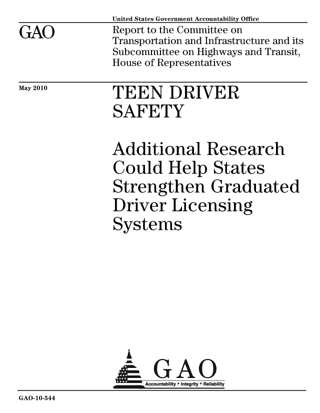 handle is hein.gao/gaobacekd0001 and id is 1 raw text is:                 United States Government Accountability Office
GAO             Report to the Committee on
                Transportation and Infrastructure and its
                Subcommittee on Highways and Transit,
                House of Representatives


May 2010


TEEN DRIVER
SAFETY


Additional Research
Could Help States
Strengthen Graduated
Driver Licensing
Systems


                  A
                     Accountability * Integrity * Reliability
GAO-10-544


