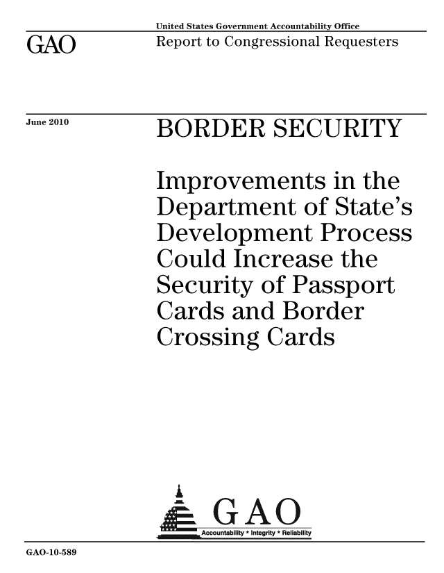 handle is hein.gao/gaobacekm0001 and id is 1 raw text is: GAO


United States Government Accountability Office
Report to Congressional Requesters


June 2010


BORDER SECURITY


             Improvements in the
             Department of State's
             Development Process
             Could Increase the
             Security of Passport
             Cards and Border
             Crossing Cards




               %
               & GAO
                  Accountability * Integrity * Reliability
GAO-10-589


