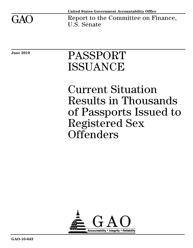 handle is hein.gao/gaobacekw0001 and id is 1 raw text is: GAO


United States Government Accountability Office
Report to the Committee on Finance,
U.S. Senate


June 2010


PASSPORT
ISSUANCE


Current Situation
Results in Thousands
of Passports Issued to
Registered Sex
Offenders


                 A
                    Accountability * Integrity * Reliability
GAO-10-643


