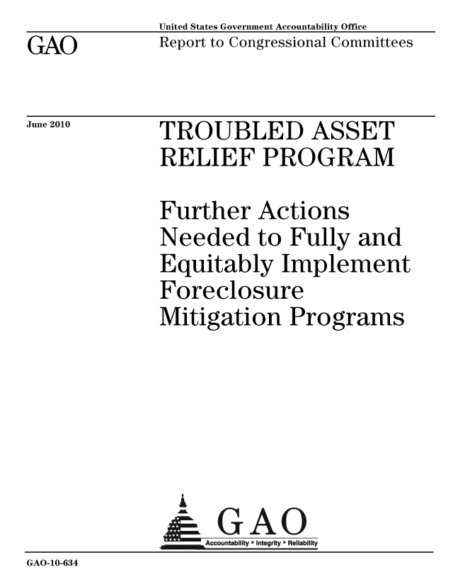 handle is hein.gao/gaobacelm0001 and id is 1 raw text is: GAO


United States Government Accountability Office
Report to Congressional Committees


June 2010


TROUBLED ASSET
RELIEF PROGRAM


              Further Actions
              Needed to Fully and
              Equitably Implement
              Foreclosure
              Mitigation Programs





                i
              &1GAO
              Accountability* Integrity * Reliability
GAO-10-634


