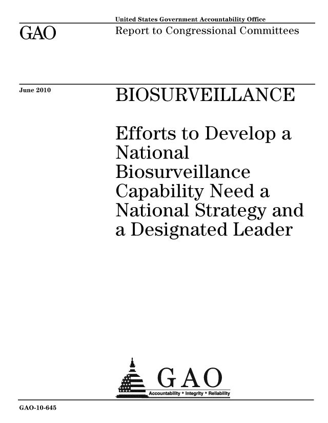 handle is hein.gao/gaobacemc0001 and id is 1 raw text is: GAO


United States Government Accountability Office
Report to Congressional Committees


June 2010


BIOSURVEILLANCE


              Efforts to Develop a
              National
              Biosurveillance
              Capability Need a
              National Strategy and
              a Designated Leader





                G
                & GAO
                   Accountability * Integrity * Reliability
GAO-10-645


