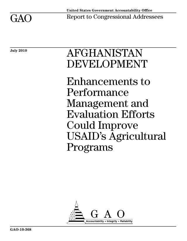 handle is hein.gao/gaobaceml0001 and id is 1 raw text is: United States Government Accountability Office
Report to Congressional Addressees


GAO


July 2010


AFGHANISTAN
DEVELOPMENT
Enhancements to
Performance
Management and
Evaluation Efforts
Could Improve
USAID's Agricultural
Programs





      G A 0
    SAccountability * Integrity * Reliability


GAO-10-368


