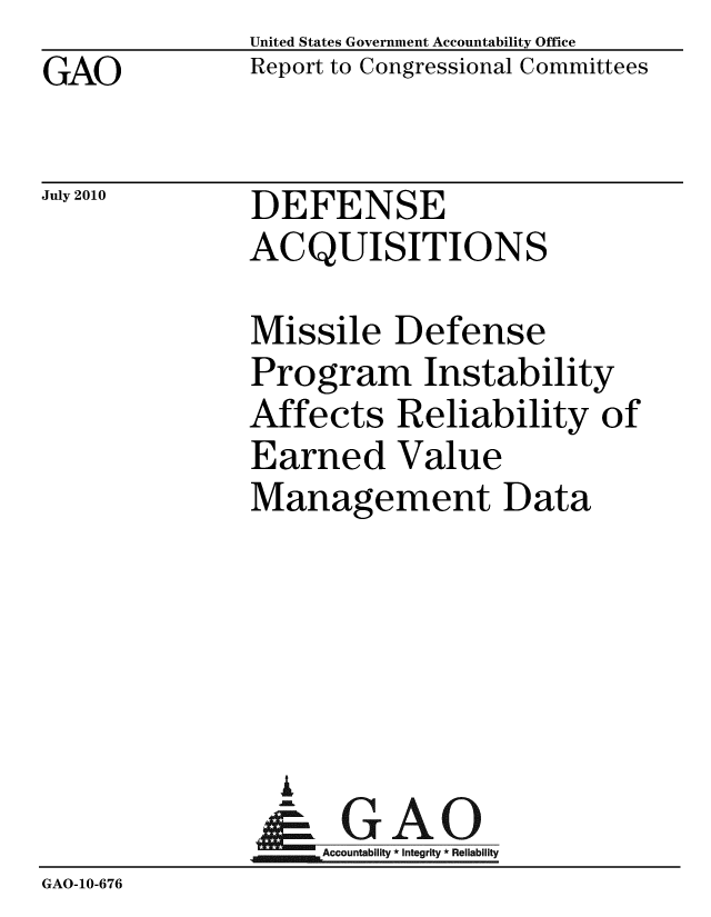 handle is hein.gao/gaobacemm0001 and id is 1 raw text is: GAO


United States Government Accountability Office
Report to Congressional Committees


July 2010


DEFENSE
ACQUISITIONS


               Missile Defense
               Program Instability
               Affects Reliability of
               Earned Value
               Management Data





                 A
                 & GAO
                   Accountability * Integrity * Reliability
GAO-10-676


