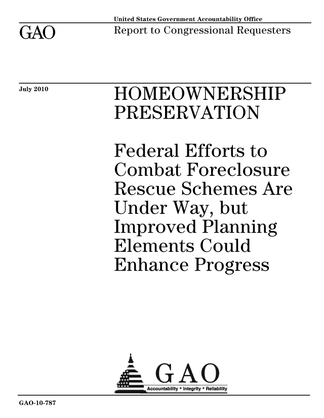 handle is hein.gao/gaobacemr0001 and id is 1 raw text is: GAO


United States Government Accountability Office
Report to Congressional Requesters


July 2010


HOMEOWNERSHIP
PRESERVATION


             Federal Efforts to
             Combat Foreclosure
             Rescue Schemes Are
             Under Way, but
             Improved Planning
             Elements Could
             Enhance Progress



               i
               & GAO
                 Accountability * Integrity * Reliability
GAO-10-787


