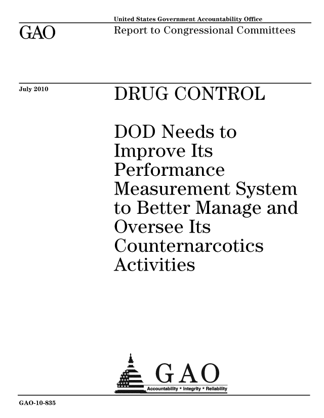 handle is hein.gao/gaobacena0001 and id is 1 raw text is: GAO


United States Government Accountability Office
Report to Congressional Committees


July 2010


DRUG CONTROL


              DOD Needs to
              Improve Its
              Performance
              Measurement System
              to Better Manage and
              Oversee Its
              Counternarcotics
              Activities



                i
              &1GAO
              Accountability* Integrity * Reliability
GAO-10-835


