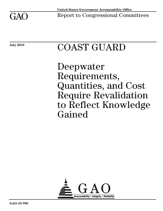 handle is hein.gao/gaobacenj0001 and id is 1 raw text is: GAO


United States Government Accountability Office
Report to Congressional Committees


July 2010


COAST GUARD


              Deepwater
              Requirements,
              Quantities, and Cost
              Require Revalidation
              to Reflect Knowledge
              Gained





                A
                & GAO
                   Accountability * Integrity * Reliability
GAO-10-790


