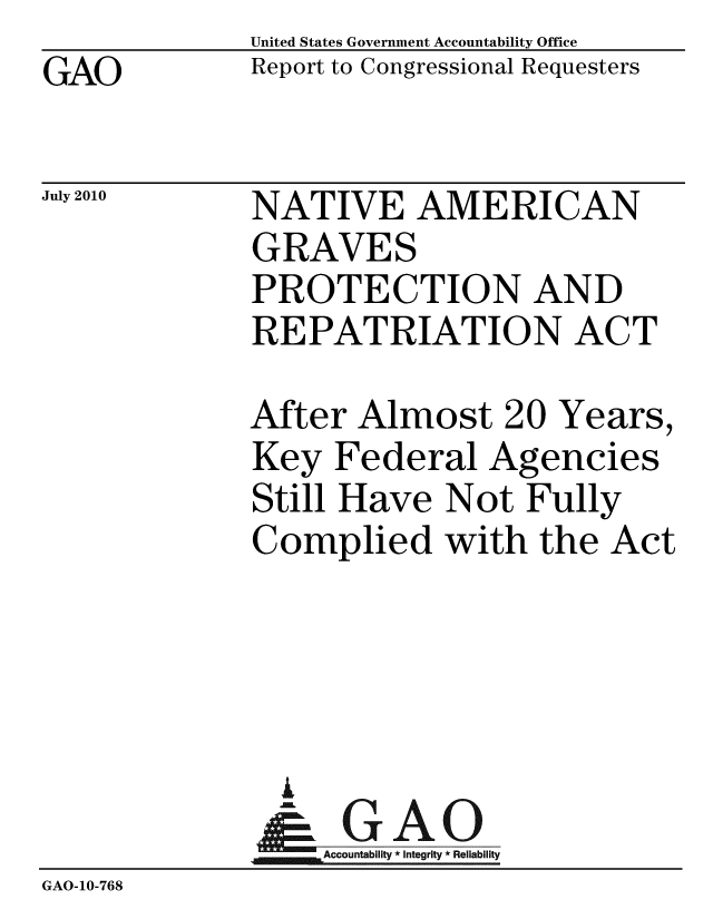 handle is hein.gao/gaobacenn0001 and id is 1 raw text is: GAO


United States Government Accountability Office
Report to Congressional Requesters


July 2010


NATIVE AMERICAN
GRAVES
PROTECTION AND
REPATRIATION ACT


             After Almost 20 Years,
             Key Federal Agencies
             Still Have Not Fully
             Complied with the Act




               i
               & GAO
                  Accountability * Integrity * Reliability
GAO-10-768


