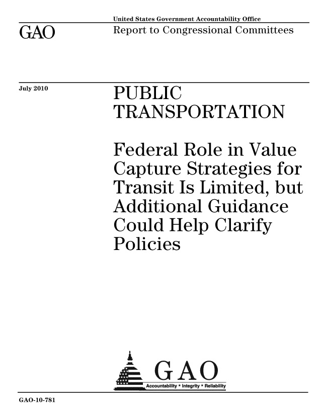 handle is hein.gao/gaobacens0001 and id is 1 raw text is: GAO


United States Government Accountability Office
Report to Congressional Committees


July 2010


PUBLIC
TRANSPORTATION


              Federal Role in Value
              Capture Strategies for
              Transit Is Limited, but
              Additional Guidance
              Could Help Clarify
              Policies




                A
                & GAO
                   Accountability * Integrity * Reliability
GAO-10-781


