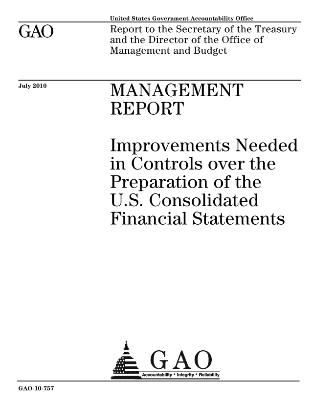 handle is hein.gao/gaobacenw0001 and id is 1 raw text is:               United States Government Accountability Office
GAO           Report to the Secretary of the Treasury
              and the Director of the Office of
              Management and Budget


July 2010


MANAGEMENT
REPORT


              Improvements Needed
              in Controls over the
              Preparation of the
              U.S. Consolidated
              Financial Statements





                 A
                 & GAO
                   Accountability * Integrity * Reliability
GAO-10-757


