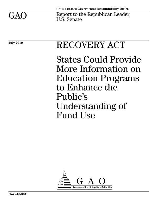 handle is hein.gao/gaobaceod0001 and id is 1 raw text is: GAO


United States Government Accountability Office
Report to the Republican Leader,
U.S. Senate


July 2010


RECOVERY ACT
States Could Provide
More Information on
Education Programs
to Enhance the
Public's
Understanding of
Fund Use





       G A 0
     Accountability * Integrity * Reliability


GAO-10-807


