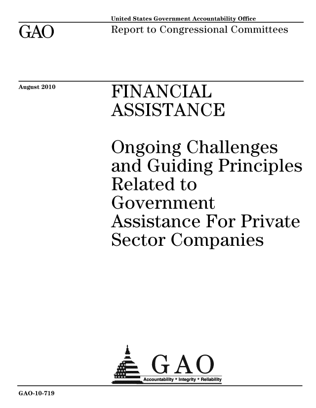 handle is hein.gao/gaobaceoh0001 and id is 1 raw text is: GAO


United States Government Accountability Office
Report to Congressional Committees


August 2010


FINANCIAL
ASSISTANCE


              Ongoing Challenges
              and Guiding Principles
              Related to
              Government
              Assistance For Private
              Sector Companies




                A
              &1GAO
              Accountability* Integrity * Reliability
GAO-10-719


