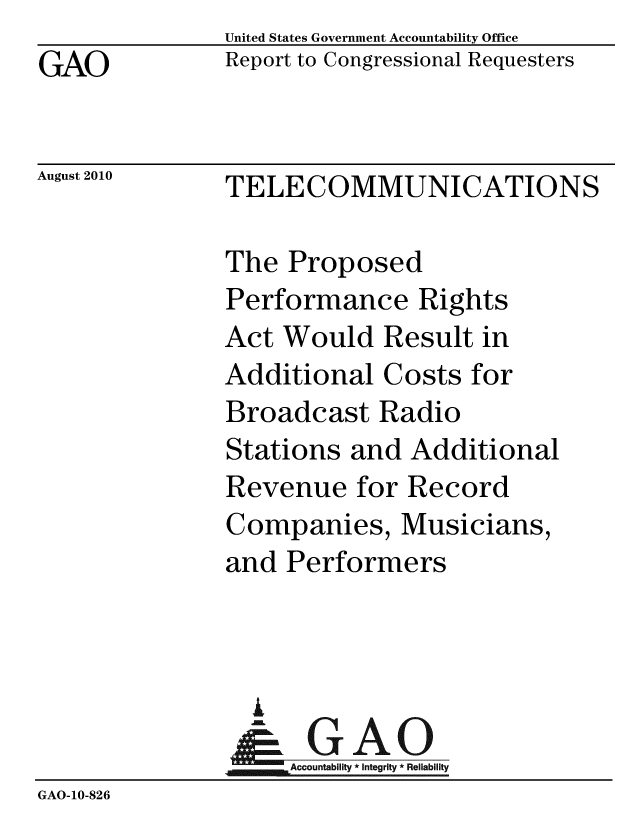 handle is hein.gao/gaobaceol0001 and id is 1 raw text is:               United States Government Accountability Office
GAO            Report to Congressional Requesters


August 2010    TELECOMMUNICATIONS


               The Proposed
               Performance Rights
               Act Would Result in
               Additional Costs for
               Broadcast Radio
               Stations and Additional
               Revenue for Record
               Companies, Musicians,
               and Performers



                 i
                 &GAO
                    Accountability * Integrity * Reliability
GAO-10-826


