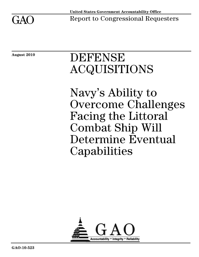 handle is hein.gao/gaobacepb0001 and id is 1 raw text is: GAO


United States Government Accountability Office
Report to Congressional Requesters


August 2010


DEFENSE
ACQUISITIONS


             Navy's Ability to
             Overcome Challenges
             Facing the Littoral
             Combat Ship Will
             Determine Eventual
             Capabilities




               I
                 A
              &1GAO
              Accutblt nerity * Reliability
GAO-10-523


