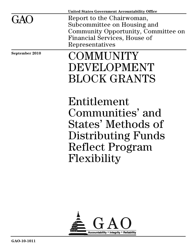 handle is hein.gao/gaobacepo0001 and id is 1 raw text is: 
GAO


United States Government Accountability Office
Report to the Chairwoman,
Subcommittee on Housing and
Community Opportunity, Committee on
Financial Services, House of
Representatives


September 2010


COMMUNITY
DEVELOPMENT
BLOCK GRANTS


              Entitlement
              Communities' and
              States' Methods of
              Distributing Funds
              Reflect Program
              Flexibility




                A
                & GAO
                   ccountability * Integrity * Reliability
GAO-10-1011


