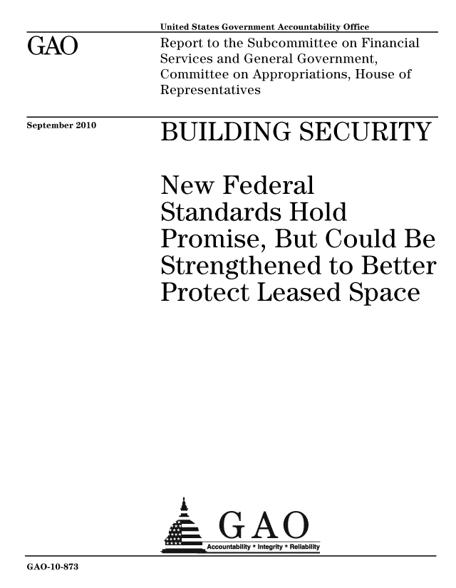 handle is hein.gao/gaobacepy0001 and id is 1 raw text is:                United States Government Accountability Office
GAO            Report to the Subcommittee on Financial
               Services and General Government,
               Committee on Appropriations, House of
               Representatives


September 2010


BUILDING SECURITY


                New Federal
                Standards Hold
                Promise, But Could Be
                Strengthened to Better
                Protect Leased Space







                  A
                  & GAO
                     Accountability * Integrity * Reliability
GAO-10-873



