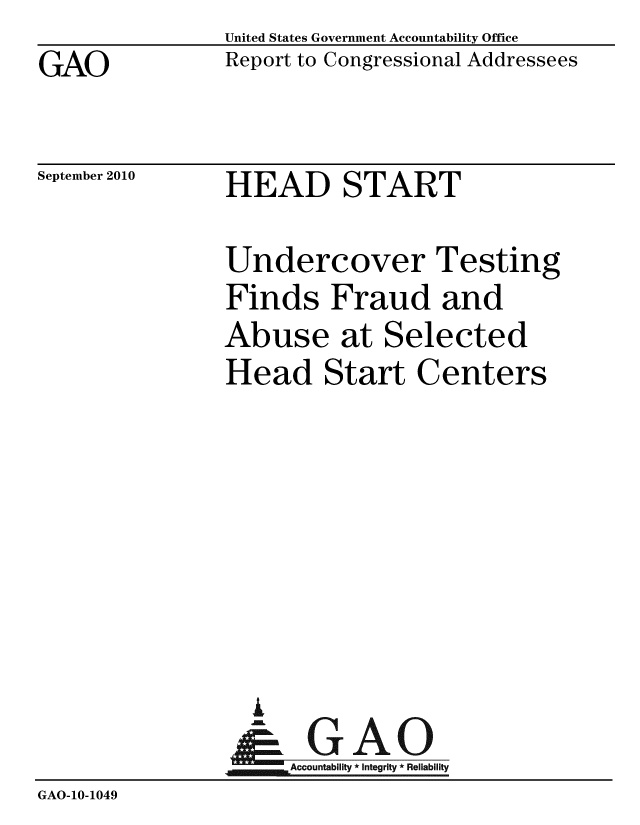 handle is hein.gao/gaobaceqj0001 and id is 1 raw text is: GAO


United States Government Accountability Office
Report to Congressional Addressees


September 2010


HEAD START


                Undercover Testing
                Finds Fraud and
                Abuse at Selected
                Head Start Centers







                  .
                &GAO
                     Accountability * Integrity * Reliability
GAO-10-1049



