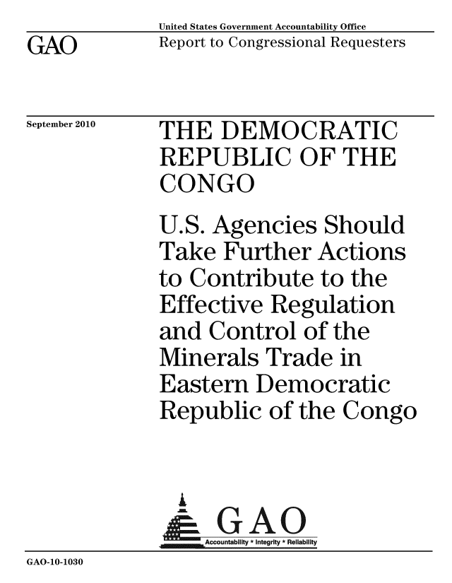 handle is hein.gao/gaobaceqr0001 and id is 1 raw text is: GAO


United States Government Accountability Office
Report to Congressional Requesters


September 2010


THE DEMOCRATIC
REPUBLIC OF THE
CONGO


            U.S. Agencies Should
            Take Further Actions
            to Contribute to the
            Effective Regulation
            and Control of the
            Minerals Trade in
            Eastern Democratic
            Republic of the Congo


              i
              &GAO
            A     o t'ability
GAO-1O-1030


