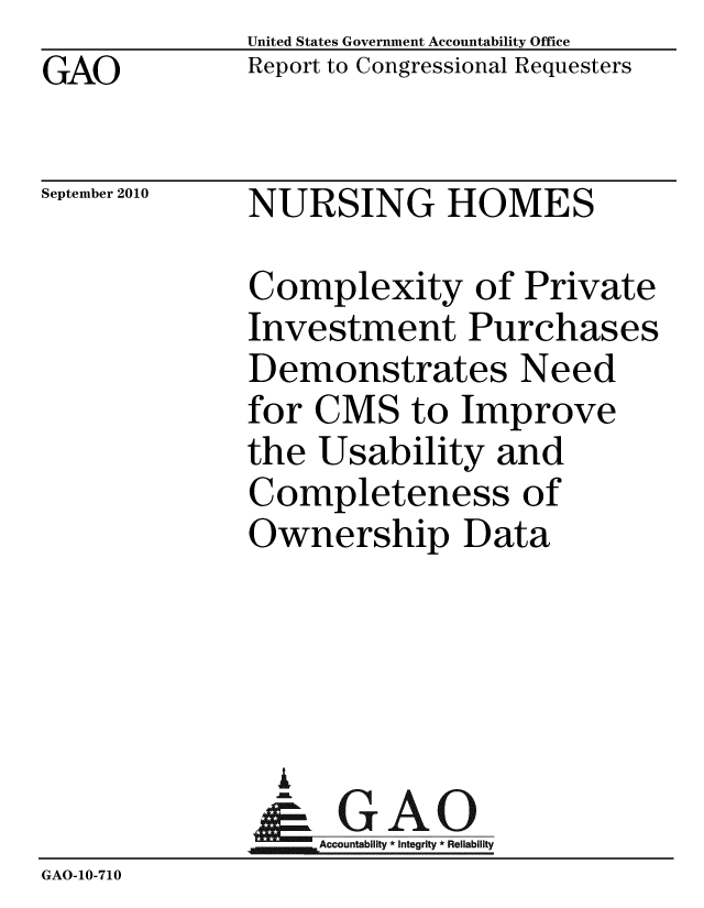handle is hein.gao/gaobaceqy0001 and id is 1 raw text is: GAO


United States Government Accountability Office
Report to Congressional Requesters


September 2010


NURSING HOMES


              Complexity of Private
              Investment Purchases
              Demonstrates Need
              for CMS to Improve
              the Usability and
              Completeness of
              Ownership Data




                A
                & GAO
                  Accountability * Integrity * Reliability
GAO-10-710


