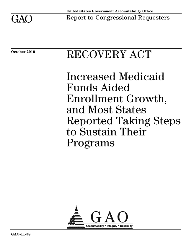 handle is hein.gao/gaobacert0001 and id is 1 raw text is: GAO


United States Government Accountability Office
Report to Congressional Requesters


October 2010


RECOVERY ACT


Increased Medicaid
Funds Aided
Enrollment Growth,
and Most States
Reported Taking Steps
to Sustain Their
Programs


                A
              Accountability*Integrity * Reliability
GAO-11-58


