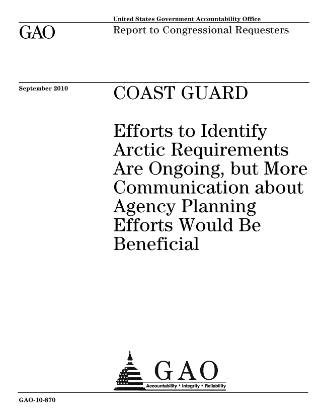 handle is hein.gao/gaobacerx0001 and id is 1 raw text is: GAO


United States Government Accountability Office
Report to Congressional Requesters


September 2010


COAST GUARD


              Efforts to Identify
              Arctic Requirements
              Are Ongoing, but More
              Communication about
              Agency Planning
              Efforts Would Be
              Beneficial





                &GAO
                  Accountability * Integrity * Reliability
GAO-10-870


