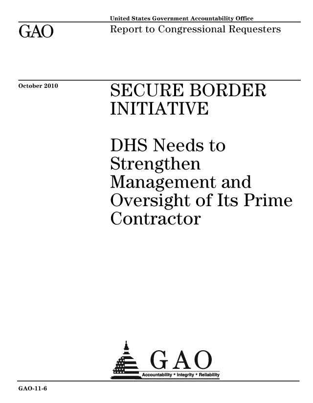 handle is hein.gao/gaobacesb0001 and id is 1 raw text is: GAO


United States Government Accountability Office
Report to Congressional Requesters


October 2010


SECURE BORDER
INITIATIVE


               DHS Needs to
               Strengthen
               Management and
               Oversight of Its Prime
               Contractor





                 i
                 &GAO
                   Accountability * Integrity * Reliability
GAO-11-6


